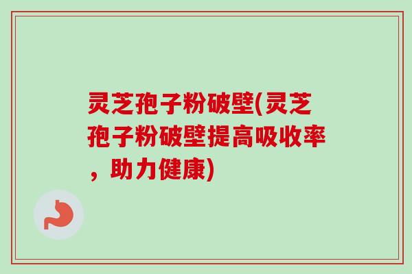 灵芝孢子粉破壁(灵芝孢子粉破壁提高吸收率，助力健康)