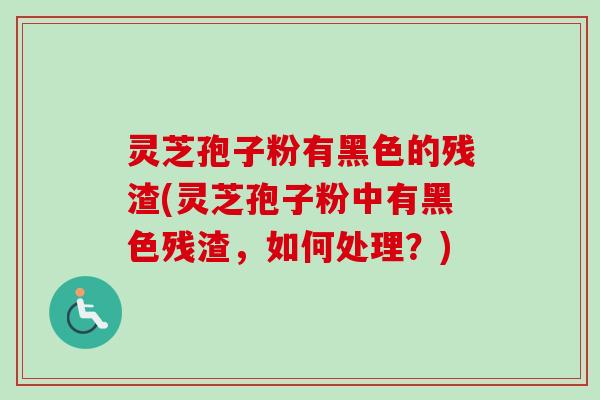 灵芝孢子粉有黑色的残渣(灵芝孢子粉中有黑色残渣,如何处理?) 灵芝孢子粉有黑色的残渣(灵芝孢子粉中有黑色残渣,如何处理?)