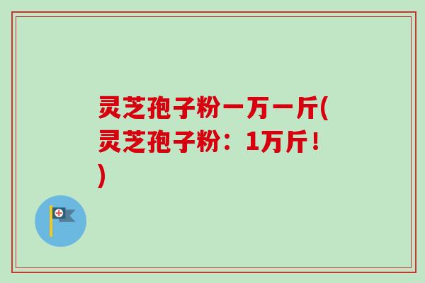 灵芝孢子粉一万一斤(灵芝孢子粉:1万斤!) 灵芝孢子粉一万一斤(灵芝孢子粉:1万斤!)