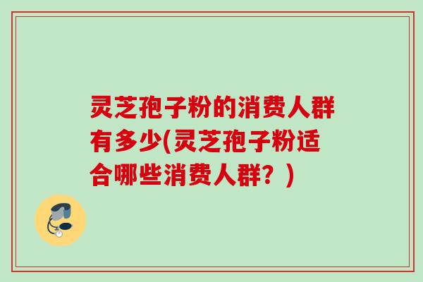 灵芝孢子粉的消费人群有多少(灵芝孢子粉适合哪些消费人群?) 灵芝孢子粉的消费人群有多少(灵芝孢子粉适合哪些消费人群?)