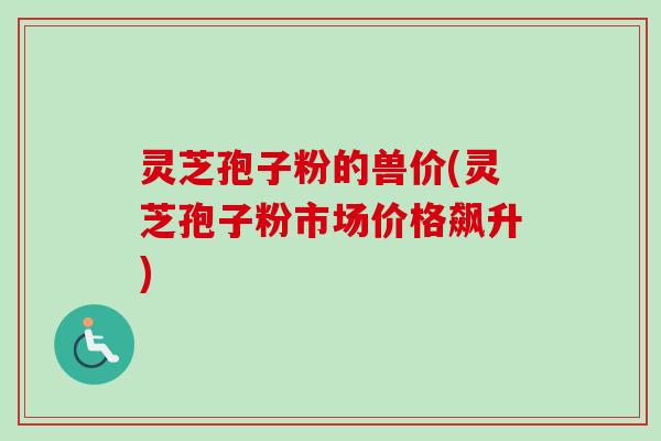 灵芝孢子粉的兽价(灵芝孢子粉市场价格飙升) 灵芝孢子粉的兽价(灵芝孢子粉市场价格飙升)