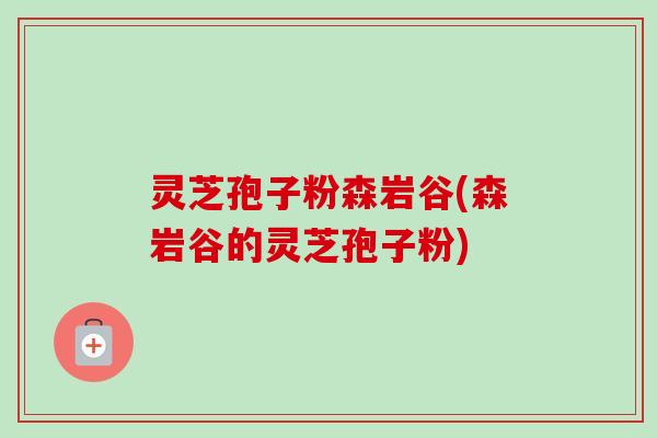 灵芝孢子粉森岩谷(森岩谷的灵芝孢子粉)