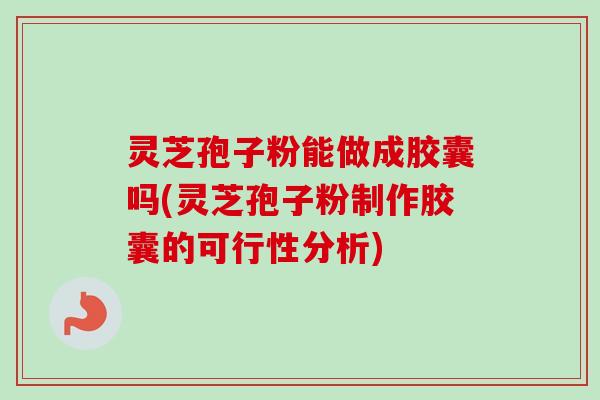 灵芝孢子粉能做成胶囊吗(灵芝孢子粉制作胶囊的可行性分析)