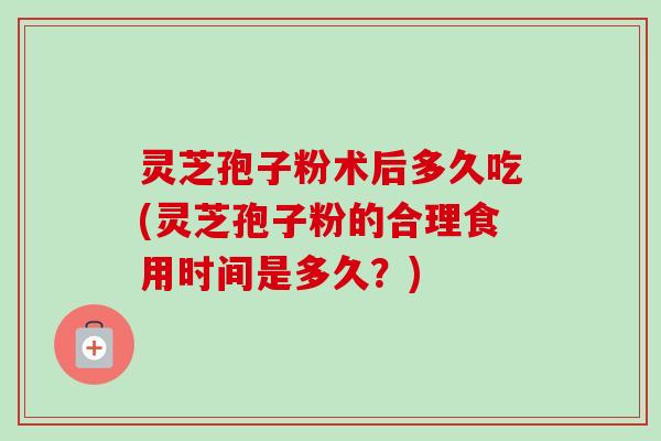 灵芝孢子粉术后多久吃(灵芝孢子粉的合理食用时间是多久?) 灵芝孢子粉术后多久吃(灵芝孢子粉的合理食用时间是多久?)