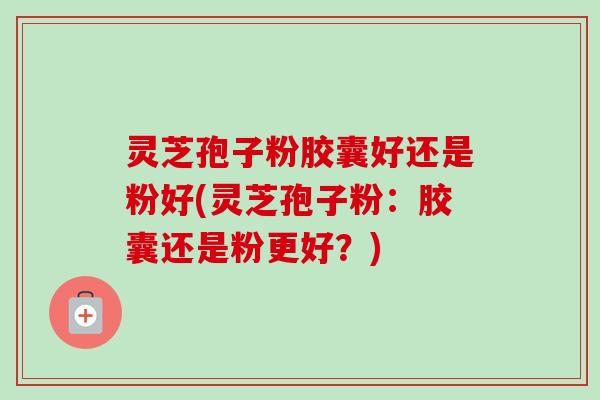 灵芝孢子粉胶囊好还是粉好(灵芝孢子粉:胶囊还是粉更好?) 灵芝孢子粉胶囊好还是粉好(灵芝孢子粉:胶囊还是粉更好?)