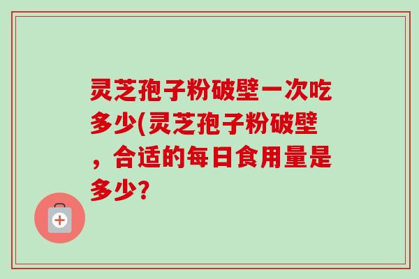 灵芝孢子粉破壁一次吃多少(灵芝孢子粉破壁,合适的每日食用量是多少? 灵芝孢子粉破壁一次吃多少(灵芝孢子粉破壁,合适的每日食用量是多少?