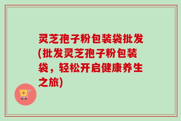 灵芝孢子粉包装袋批发(批发灵芝孢子粉包装袋，轻松开启健康养生之旅)