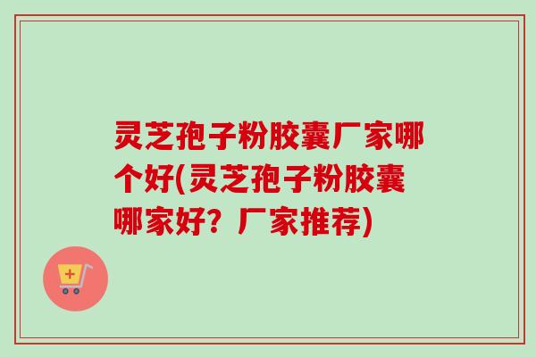 灵芝孢子粉胶囊厂家哪个好(灵芝孢子粉胶囊哪家好?厂家推荐) 灵芝孢子粉胶囊厂家哪个好(灵芝孢子粉胶囊哪家好?厂家推荐)