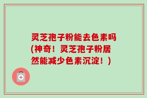 灵芝孢子粉能去色素吗(神奇!灵芝孢子粉居然能减少色素沉淀!) 灵芝孢子粉能去色素吗(神奇!灵芝孢子粉居然能减少色素沉淀!)