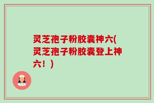 灵芝孢子粉胶囊神六(灵芝孢子粉胶囊登上神六!) 灵芝孢子粉胶囊神六(灵芝孢子粉胶囊登上神六!)