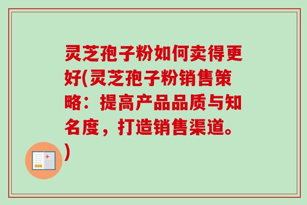 灵芝孢子粉如何卖得更好(灵芝孢子粉销售策略:提高产品品质与知名度,打造销售渠道。) 灵芝孢子粉如何卖得更好(灵芝孢子粉销售策略:提高产品品质与知名度,打造销售渠道。)
