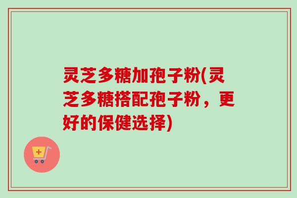 灵芝多糖加孢子粉(灵芝多糖搭配孢子粉,更好的保健选择) 灵芝多糖加孢子粉(灵芝多糖搭配孢子粉,更好的保健选择)