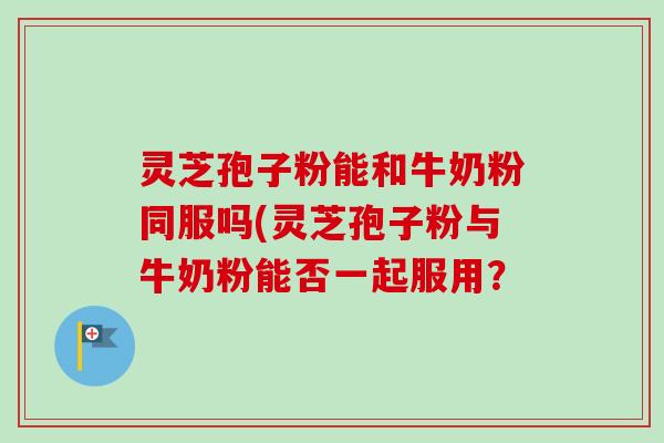 灵芝孢子粉能和牛奶粉同服吗(灵芝孢子粉与牛奶粉能否一起服用? 灵芝孢子粉能和牛奶粉同服吗(灵芝孢子粉与牛奶粉能否一起服用?