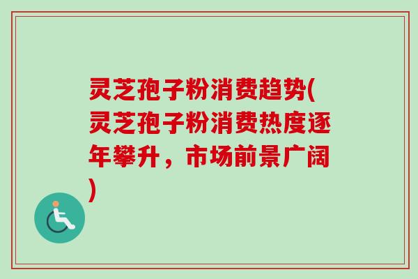 灵芝孢子粉消费趋势(灵芝孢子粉消费热度逐年攀升,市场前景广阔) 灵芝孢子粉消费趋势(灵芝孢子粉消费热度逐年攀升,市场前景广阔)