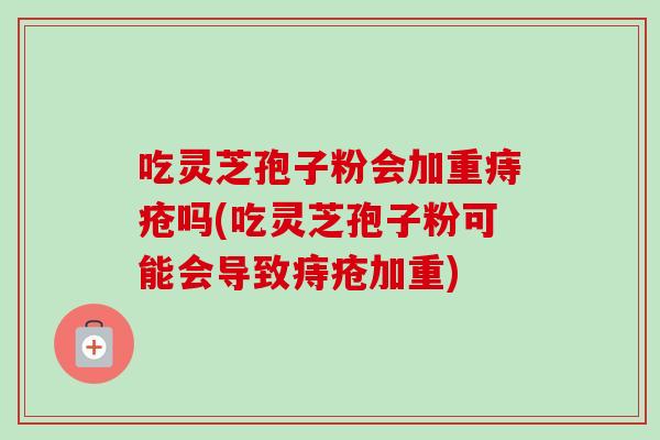 吃灵芝孢子粉会加重痔疮吗(吃灵芝孢子粉可能会导致痔疮加重) 吃灵芝孢子粉会加重痔疮吗(吃灵芝孢子粉可能会导致痔疮加重)
