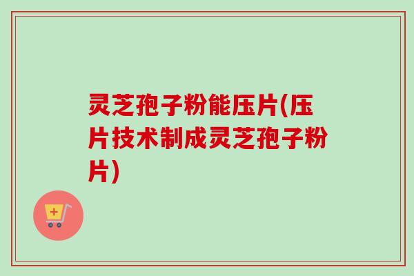 灵芝孢子粉能压片(压片技术制成灵芝孢子粉片) 灵芝孢子粉能压片(压片技术制成灵芝孢子粉片)