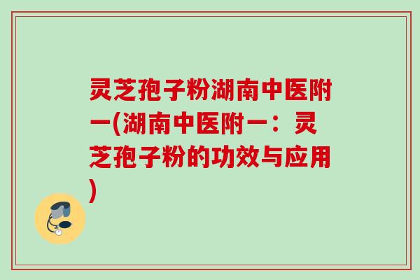 灵芝孢子粉湖南中医附一(湖南中医附一:灵芝孢子粉的功效与应用) 灵芝孢子粉湖南中医附一(湖南中医附一:灵芝孢子粉的功效与应用)