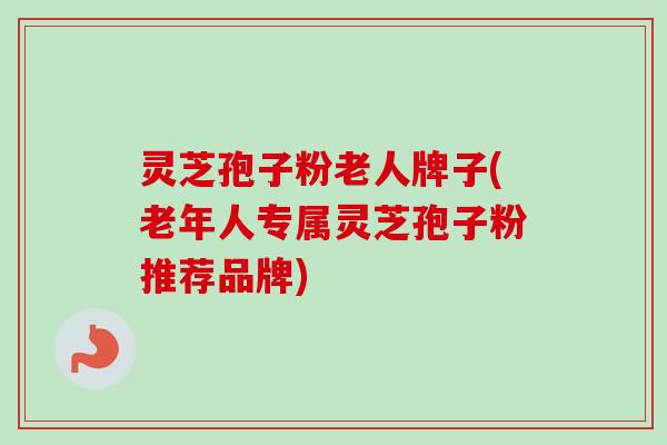 灵芝孢子粉老人牌子(老年人专属灵芝孢子粉推荐品牌) 灵芝孢子粉老人牌子(老年人专属灵芝孢子粉推荐品牌)