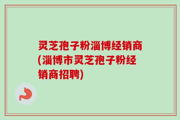 灵芝孢子粉淄博经销商(淄博市灵芝孢子粉经销商招聘) 灵芝孢子粉淄博经销商(淄博市灵芝孢子粉经销商招聘)