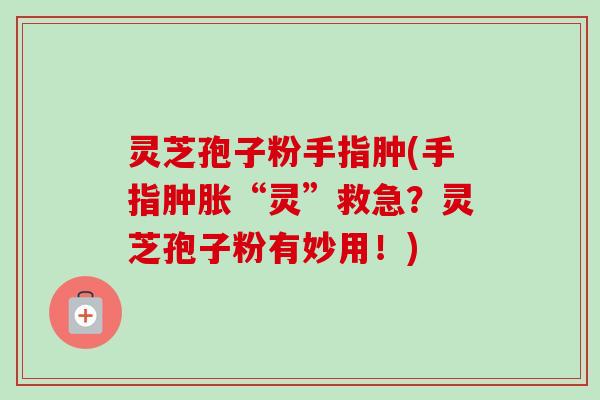 灵芝孢子粉手指肿(手指肿胀“灵”救急?灵芝孢子粉有妙用!) 灵芝孢子粉手指肿(手指肿胀“灵”救急?灵芝孢子粉有妙用!)