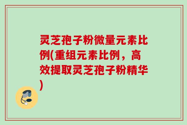 灵芝孢子粉微量元素比例(重组元素比例，高效提取灵芝孢子粉精华)