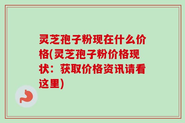 灵芝孢子粉现在什么价格(灵芝孢子粉价格现状:获取价格资讯请看这里) 灵芝孢子粉现在什么价格(灵芝孢子粉价格现状:获取价格资讯请看这里)