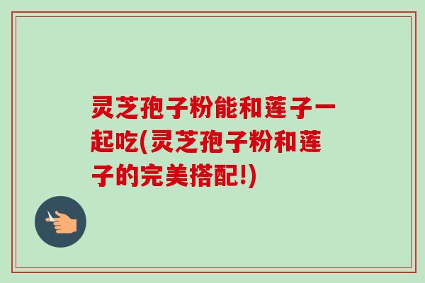 灵芝孢子粉能和莲子一起吃(灵芝孢子粉和莲子的完美搭配!) 灵芝孢子粉能和莲子一起吃(灵芝孢子粉和莲子的完美搭配!)
