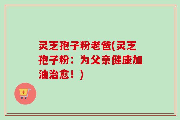 灵芝孢子粉老爸(灵芝孢子粉:为父亲健康加油愈!) 灵芝孢子粉老爸(灵芝孢子粉:为父亲健康加油愈!)