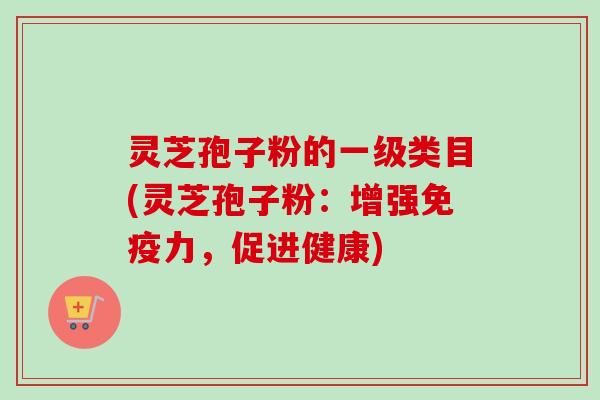 灵芝孢子粉的一级类目(灵芝孢子粉:增强免疫力,促进健康) 灵芝孢子粉的一级类目(灵芝孢子粉:增强免疫力,促进健康)
