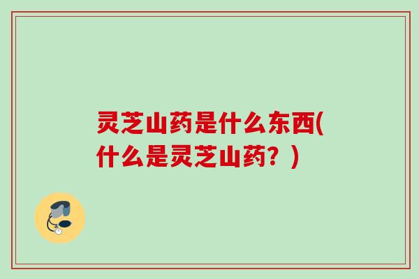 灵芝山药是什么东西(什么是灵芝山药?) 灵芝山药是什么东西(什么是灵芝山药?)