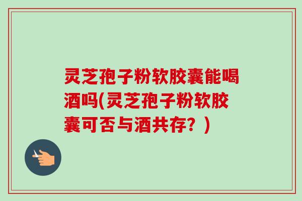 灵芝孢子粉软胶囊能喝酒吗(灵芝孢子粉软胶囊可否与酒共存?) 灵芝孢子粉软胶囊能喝酒吗(灵芝孢子粉软胶囊可否与酒共存?)