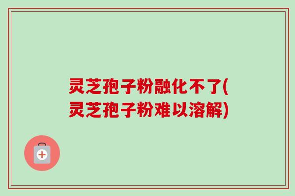 灵芝孢子粉融化不了(灵芝孢子粉难以溶解) 灵芝孢子粉融化不了(灵芝孢子粉难以溶解)