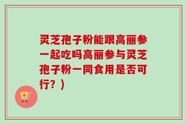 灵芝孢子粉能跟高丽参一起吃吗高丽参与灵芝孢子粉一同食用是否可行?) 灵芝孢子粉能跟高丽参一起吃吗高丽参与灵芝孢子粉一同食用是否可行?)