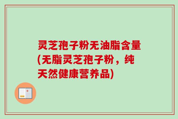灵芝孢子粉无油脂含量(无脂灵芝孢子粉,纯天然健康营养品) 灵芝孢子粉无油脂含量(无脂灵芝孢子粉,纯天然健康营养品)