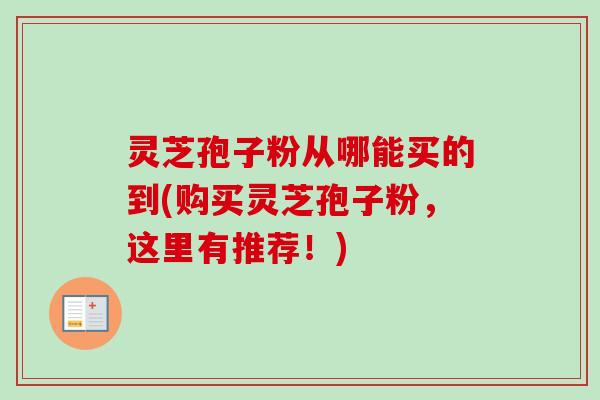 灵芝孢子粉从哪能买的到(购买灵芝孢子粉,这里有推荐!) 灵芝孢子粉从哪能买的到(购买灵芝孢子粉,这里有推荐!)