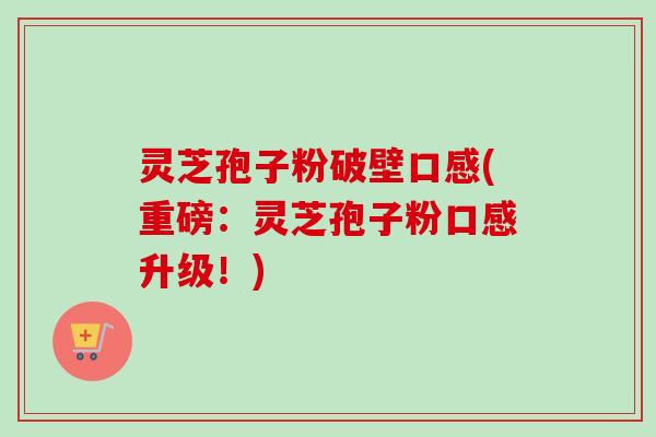 灵芝孢子粉破壁口感(重磅:灵芝孢子粉口感升级!) 灵芝孢子粉破壁口感(重磅:灵芝孢子粉口感升级!)