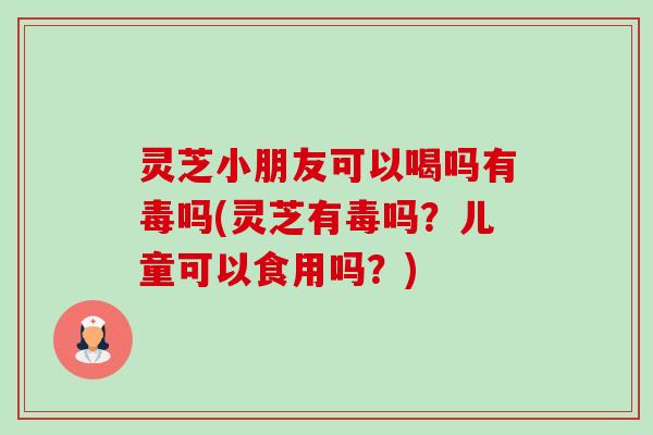 灵芝小朋友可以喝吗有毒吗(灵芝有毒吗?儿童可以食用吗?) 灵芝小朋友可以喝吗有毒吗(灵芝有毒吗?儿童可以食用吗?)