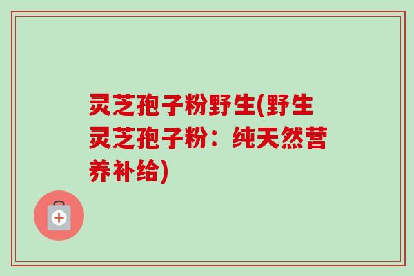 灵芝孢子粉野生(野生灵芝孢子粉:纯天然营养补给) 灵芝孢子粉野生(野生灵芝孢子粉:纯天然营养补给)