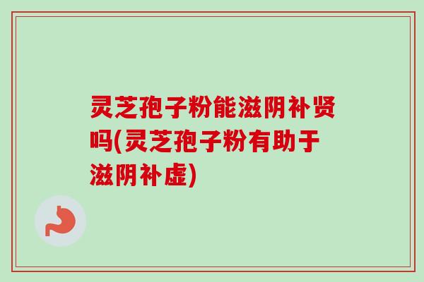 灵芝孢子粉能滋阴补贤吗(灵芝孢子粉有助于滋阴补虚) 灵芝孢子粉能滋阴补贤吗(灵芝孢子粉有助于滋阴补虚)
