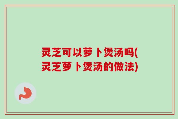 灵芝可以萝卜煲汤吗(灵芝萝卜煲汤的做法)