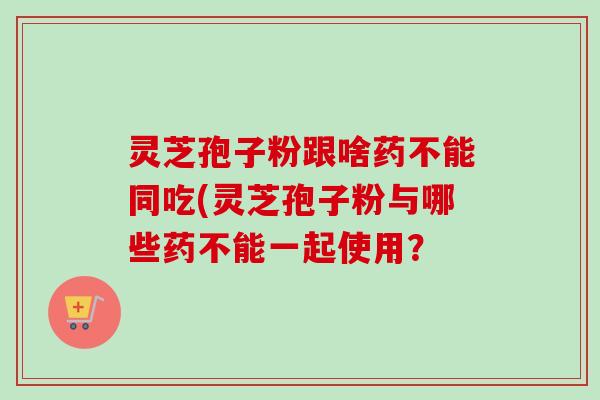 灵芝孢子粉跟啥药不能同吃(灵芝孢子粉与哪些药不能一起使用？