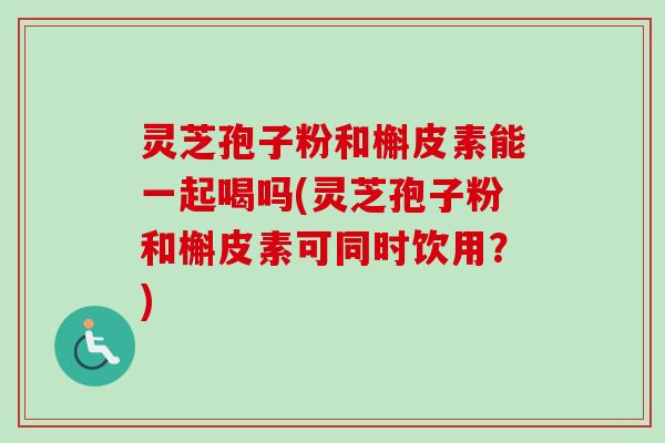 灵芝孢子粉和槲皮素能一起喝吗(灵芝孢子粉和槲皮素可同时饮用?) 灵芝孢子粉和槲皮素能一起喝吗(灵芝孢子粉和槲皮素可同时饮用?)