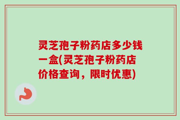 灵芝孢子粉药店多少钱一盒(灵芝孢子粉药店价格查询，限时优惠)