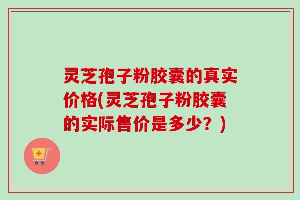 灵芝孢子粉胶囊的真实价格(灵芝孢子粉胶囊的实际售价是多少?) 灵芝孢子粉胶囊的真实价格(灵芝孢子粉胶囊的实际售价是多少?)
