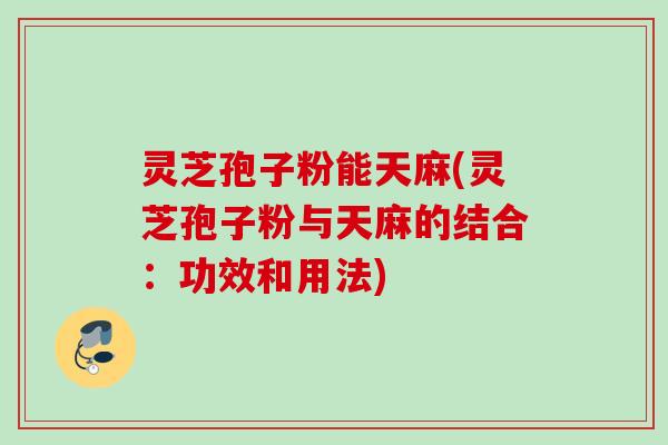 灵芝孢子粉能天麻(灵芝孢子粉与天麻的结合：功效和用法)