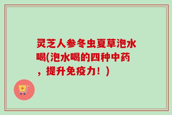 灵芝人参冬虫夏草泡水喝(泡水喝的四种,提升免疫力!) 灵芝人参冬虫夏草泡水喝(泡水喝的四种,提升免疫力!)
