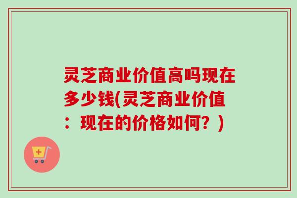 灵芝商业价值高吗现在多少钱(灵芝商业价值:现在的价格如何?) 灵芝商业价值高吗现在多少钱(灵芝商业价值:现在的价格如何?)