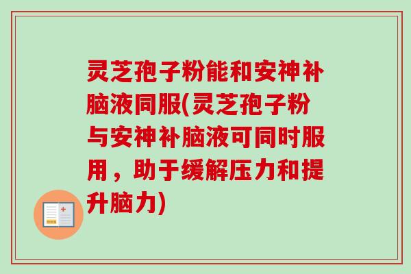 灵芝孢子粉能和安神补脑液同服(灵芝孢子粉与安神补脑液可同时服用,助于缓解压力和提升脑力) 灵芝孢子粉能和安神补脑液同服(灵芝孢子粉与安神补脑液可同时服用,助于缓解压力和提升脑力)
