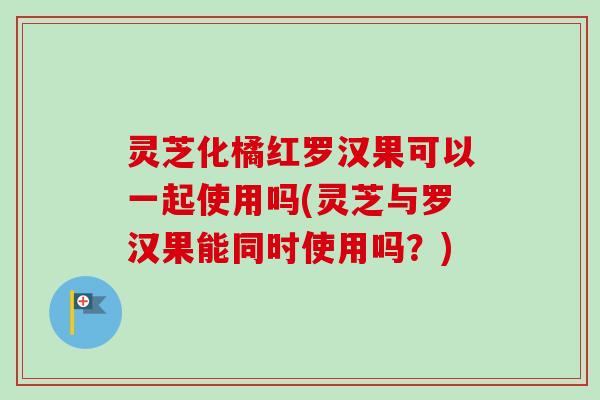 灵芝化橘红罗汉果可以一起使用吗(灵芝与罗汉果能同时使用吗?) 灵芝化橘红罗汉果可以一起使用吗(灵芝与罗汉果能同时使用吗?)