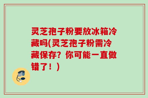 灵芝孢子粉要放冰箱冷藏吗(灵芝孢子粉需冷藏保存?你可能一直做错了!) 灵芝孢子粉要放冰箱冷藏吗(灵芝孢子粉需冷藏保存?你可能一直做错了!)